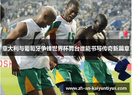 意大利与葡萄牙争锋世界杯舞台谁能书写传奇新篇章 意大利与葡萄牙争锋世界杯舞台谁能书写传奇新篇章