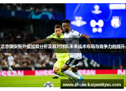北京国安新外援加盟分析及其对球队未来战术布局与竞争力的提升 北京国安新外援加盟分析及其对球队未来战术布局与竞争力的提升