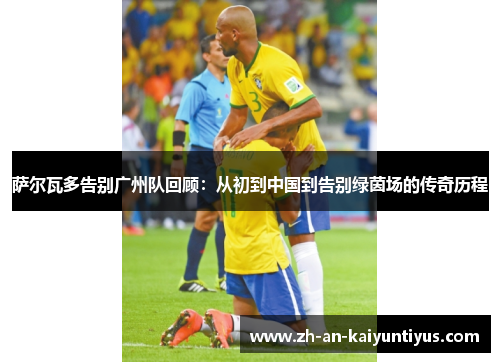 萨尔瓦多告别广州队回顾:从初到中国到告别绿茵场的传奇历程 萨尔瓦多告别广州队回顾:从初到中国到告别绿茵场的传奇历程