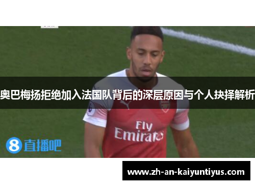 奥巴梅扬拒绝加入法国队背后的深层原因与个人抉择解析 奥巴梅扬拒绝加入法国队背后的深层原因与个人抉择解析