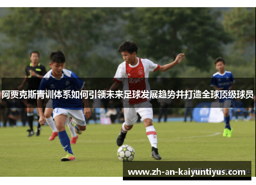 阿贾克斯青训体系如何引领未来足球发展趋势并打造全球顶级球员