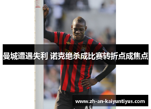 曼城遭遇失利 诺克绝杀成比赛转折点成焦点 曼城遭遇失利 诺克绝杀成比赛转折点成焦点