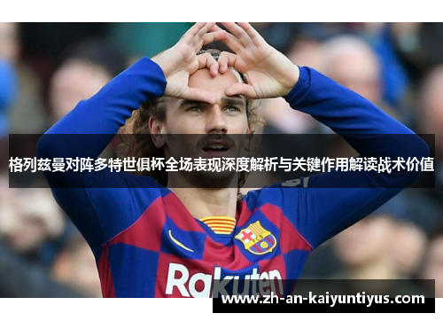 格列兹曼对阵多特世俱杯全场表现深度解析与关键作用解读战术价值 格列兹曼对阵多特世俱杯全场表现深度解析与关键作用解读战术价值