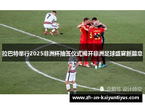 拉巴特举行2025非洲杯抽签仪式揭开非洲足球盛宴新篇章