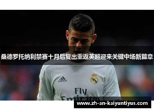 桑德罗托纳利禁赛十月后复出重返英超迎来关键中场新篇章 桑德罗托纳利禁赛十月后复出重返英超迎来关键中场新篇章