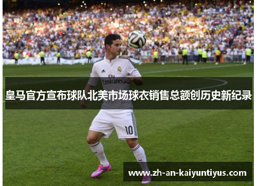 皇马官方宣布球队北美市场球衣销售总额创历史新纪录 皇马官方宣布球队北美市场球衣销售总额创历史新纪录