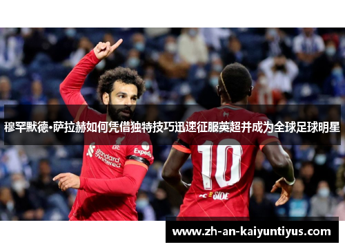 穆罕默德·萨拉赫如何凭借独特技巧迅速征服英超并成为全球足球明星