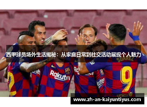 西甲球员场外生活揭秘：从家庭日常到社交活动展现个人魅力