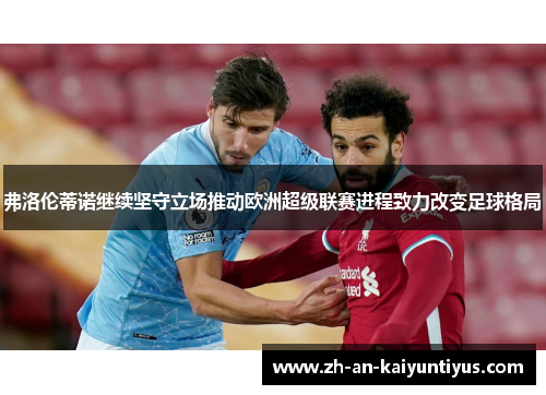 弗洛伦蒂诺继续坚守立场推动欧洲超级联赛进程致力改变足球格局 弗洛伦蒂诺继续坚守立场推动欧洲超级联赛进程致力改变足球格局