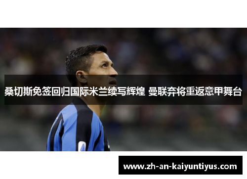 桑切斯免签回归国际米兰续写辉煌 曼联弃将重返意甲舞台 桑切斯免签回归国际米兰续写辉煌 曼联弃将重返意甲舞台